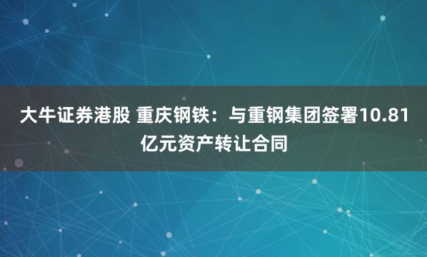 大牛证券港股 重庆钢铁：与重钢集团签署10.81亿元资产转让合同