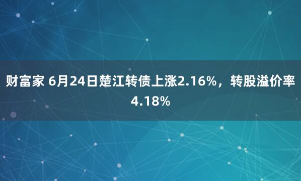 财富家 6月24日楚江转债上涨2.16%，转股溢价率4.18%