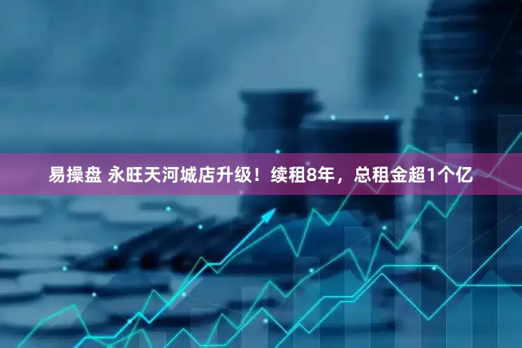 易操盘 永旺天河城店升级！续租8年，总租金超1个亿