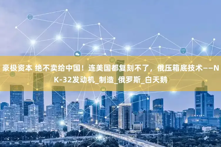豪极资本 绝不卖给中国！连美国都复刻不了，俄压箱底技术——NK-32发动机_制造_俄罗斯_白天鹅