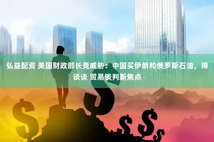 弘益配资 美国财政部长竟威胁：中国买伊朗和俄罗斯石油，得谈谈 贸易谈判新焦点