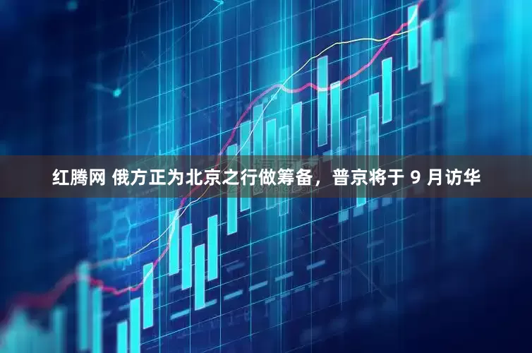 红腾网 俄方正为北京之行做筹备，普京将于 9 月访华