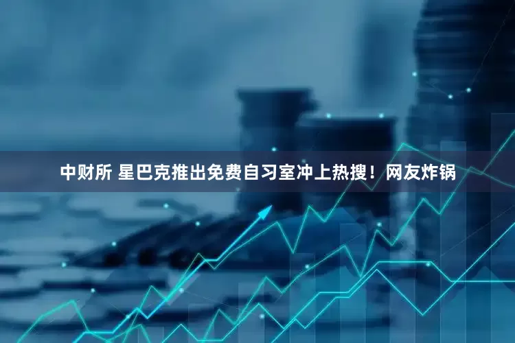 中财所 星巴克推出免费自习室冲上热搜！网友炸锅