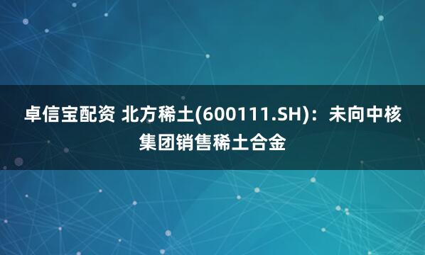 卓信宝配资 北方稀土(600111.SH)：未向中核集团销售稀土合金