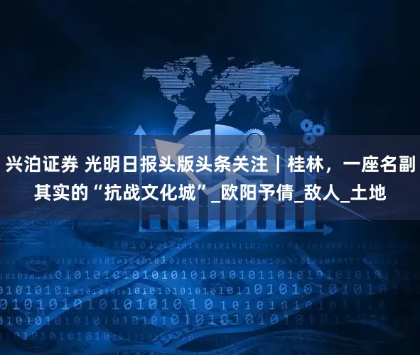 兴泊证券 光明日报头版头条关注｜桂林，一座名副其实的“抗战文化城”_欧阳予倩_敌人_土地