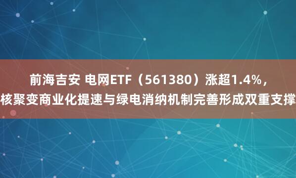 前海吉安 电网ETF（561380）涨超1.4%，核聚变商业化提速与绿电消纳机制完善形成双重支撑