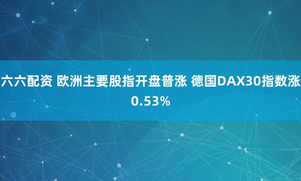 六六配资 欧洲主要股指开盘普涨 德国DAX30指数涨0.53%