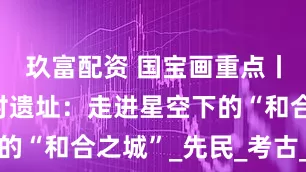 玖富配资 国宝画重点丨郑州大河村遗址：走进星空下的“和合之城”_先民_考古_彩陶