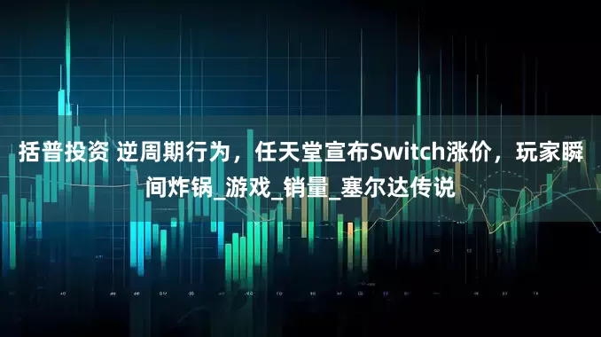 括普投资 逆周期行为，任天堂宣布Switch涨价，玩家瞬间炸锅_游戏_销量_塞尔达传说