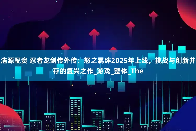 浩源配资 忍者龙剑传外传：怒之羁绊2025年上线，挑战与创新并存的复兴之作_游戏_整体_The