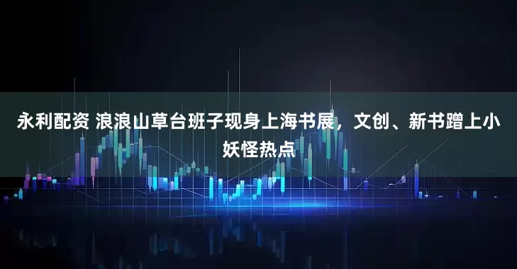 永利配资 浪浪山草台班子现身上海书展，文创、新书蹭上小妖怪热点