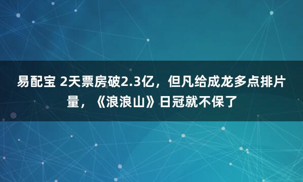 易配宝 2天票房破2.3亿，但凡给成龙多点排片量，《浪浪山》日冠就不保了
