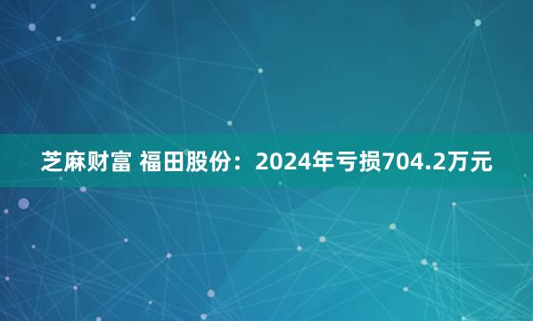 芝麻财富 福田股份：2024年亏损704.2万元