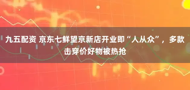 九五配资 京东七鲜望京新店开业即“人从众”，多款击穿价好物被热抢