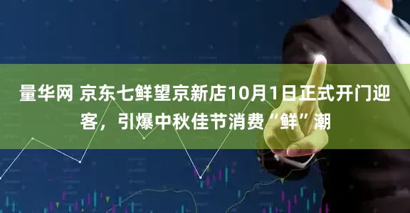 量华网 京东七鲜望京新店10月1日正式开门迎客，引爆中秋佳节消费“鲜”潮