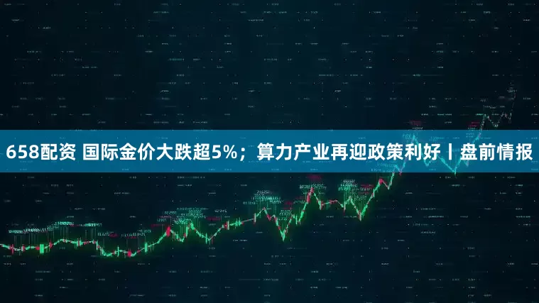 658配资 国际金价大跌超5%；算力产业再迎政策利好丨盘前情报