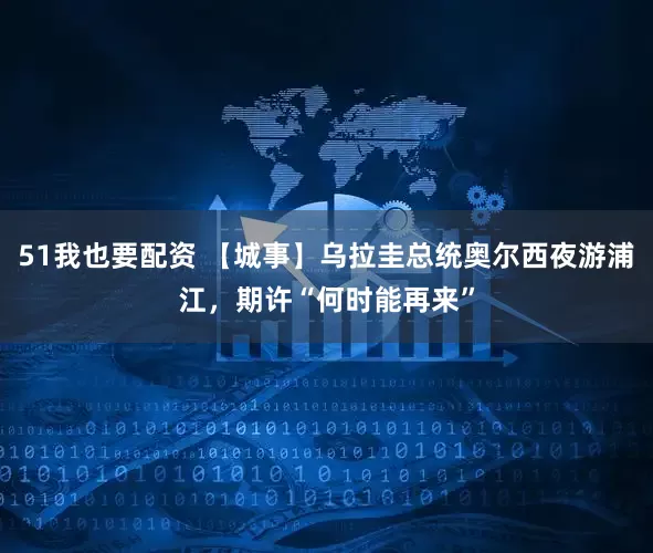 51我也要配资 【城事】乌拉圭总统奥尔西夜游浦江，期许“何时能再来”