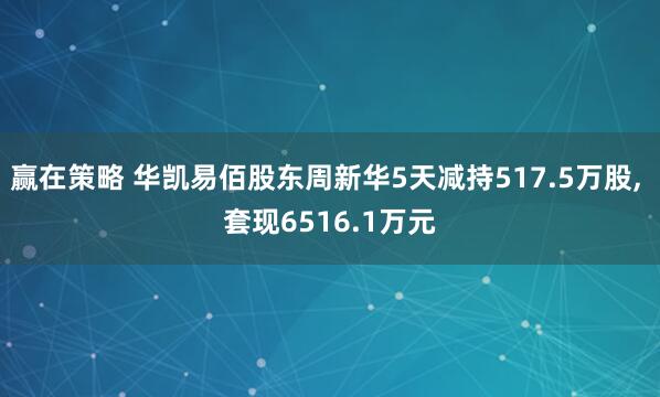 赢在策略 华凯易佰股东周新华5天减持517.5万股, 套现6516.1万元